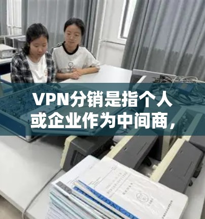 VPN分销是指个人或企业作为中间商,通过代理或转售VPN服务来赚取佣金或差价。以下是关于VPN分销的关键信息
